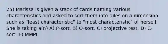 25) Marissa is given a stack of cards naming various characteristics and asked to sort them into piles on a dimension such as "least characteristic" to "most characteristic" of herself. She is taking a(n) A) P-sort. B) Q-sort. C) projective test. D) C-sort. E) MMPI.