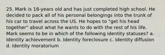 25. Mark is 18-years old and has just completed high school. He decided to pack all of his personal belongings into the trunk of his car to travel across the US. He hopes to "get his head together" about what he wants to do with the rest of his life. Mark seems to be in which of the following identity statuses? a. Identity achievement b. Identity foreclosure c. Identity diffusion d. Identity moratorium