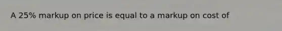 A 25% markup on price is equal to a markup on cost of