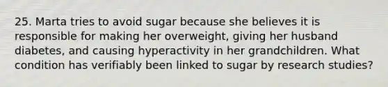 25. Marta tries to avoid sugar because she believes it is responsible for making her overweight, giving her husband diabetes, and causing hyperactivity in her grandchildren. What condition has verifiably been linked to sugar by research studies?