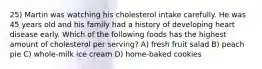 25) Martin was watching his cholesterol intake carefully. He was 45 years old and his family had a history of developing heart disease early. Which of the following foods has the highest amount of cholesterol per serving? A) fresh fruit salad B) peach pie C) whole-milk ice cream D) home-baked cookies