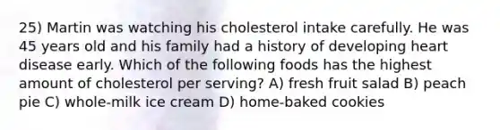 25) Martin was watching his cholesterol intake carefully. He was 45 years old and his family had a history of developing heart disease early. Which of the following foods has the highest amount of cholesterol per serving? A) fresh fruit salad B) peach pie C) whole-milk ice cream D) home-baked cookies