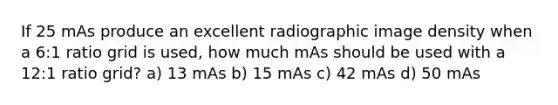 If 25 mAs produce an excellent radiographic image density when a 6:1 ratio grid is used, how much mAs should be used with a 12:1 ratio grid? a) 13 mAs b) 15 mAs c) 42 mAs d) 50 mAs