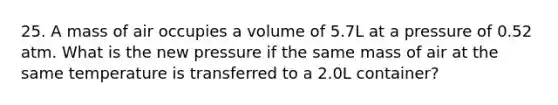 25. A mass of air occupies a volume of 5.7L at a pressure of 0.52 atm. What is the new pressure if the same mass of air at the same temperature is transferred to a 2.0L container?