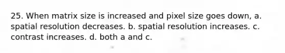 25. When matrix size is increased and pixel size goes down, a. spatial resolution decreases. b. spatial resolution increases. c. contrast increases. d. both a and c.