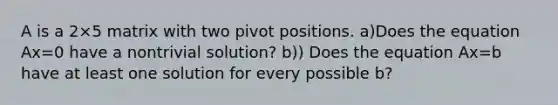 A is a 2×5 matrix with two pivot positions. a)Does the equation Ax=0 have a nontrivial​ solution? b)) Does the equation Ax=b have at least one solution for every possible b​?