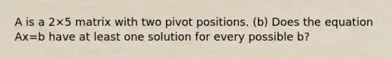 A is a 2×5 matrix with two pivot positions. (b) Does the equation Ax=b have at least one solution for every possible b​?