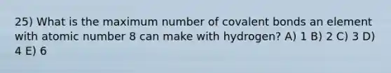 25) What is the maximum number of covalent bonds an element with atomic number 8 can make with hydrogen? A) 1 B) 2 C) 3 D) 4 E) 6