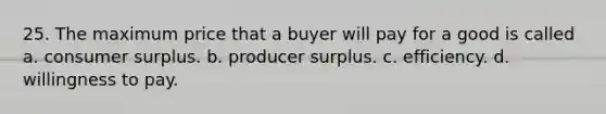 25. The maximum price that a buyer will pay for a good is called a. <a href='https://www.questionai.com/knowledge/k77rlOEdsf-consumer-surplus' class='anchor-knowledge'>consumer surplus</a>. b. producer surplus. c. efficiency. d. willingness to pay.