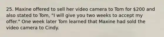 25. Maxine offered to sell her video camera to Tom for 200 and also stated to Tom, "I will give you two weeks to accept my offer." One week later Tom learned that Maxine had sold the video camera to Cindy.