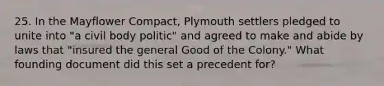 25. In the Mayflower Compact, Plymouth settlers pledged to unite into "a civil body politic" and agreed to make and abide by laws that "insured the general Good of the Colony." What founding document did this set a precedent for?