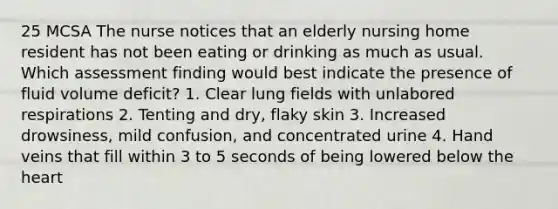 25 MCSA The nurse notices that an elderly nursing home resident has not been eating or drinking as much as usual. Which assessment finding would best indicate the presence of fluid volume deficit? 1. Clear lung fields with unlabored respirations 2. Tenting and dry, flaky skin 3. Increased drowsiness, mild confusion, and concentrated urine 4. Hand veins that fill within 3 to 5 seconds of being lowered below the heart