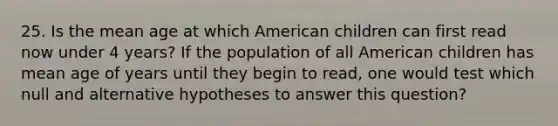 25. Is the mean age at which American children can first read now under 4 years? If the population of all American children has mean age of years until they begin to read, one would test which null and alternative hypotheses to answer this question?