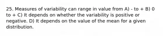 25. Measures of variability can range in value from A) - to + B) 0 to + C) It depends on whether the variability is positive or negative. D) It depends on the value of the mean for a given distribution.