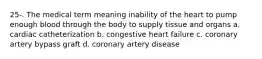 25-. The medical term meaning inability of the heart to pump enough blood through the body to supply tissue and organs a. cardiac catheterization b. congestive heart failure c. coronary artery bypass graft d. coronary artery disease