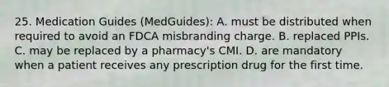 25. Medication Guides (MedGuides): A. must be distributed when required to avoid an FDCA misbranding charge. B. replaced PPIs. C. may be replaced by a pharmacy's CMI. D. are mandatory when a patient receives any prescription drug for the first time.