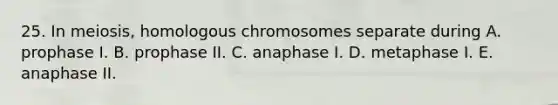 25. In meiosis, homologous chromosomes separate during A. prophase I. B. prophase II. C. anaphase I. D. metaphase I. E. anaphase II.