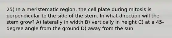 25) In a meristematic region, the cell plate during mitosis is perpendicular to the side of the stem. In what direction will the stem grow? A) laterally in width B) vertically in height C) at a 45-degree angle from the ground D) away from the sun