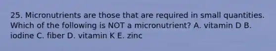 25. Micronutrients are those that are required in small quantities. Which of the following is NOT a micronutrient? A. vitamin D B. iodine C. fiber D. vitamin K E. zinc