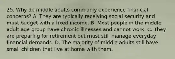 25. Why do middle adults commonly experience financial concerns? A. They are typically receiving social security and must budget with a fixed income. B. Most people in the middle adult age group have chronic illnesses and cannot work. C. They are preparing for retirement but must still manage everyday financial demands. D. The majority of middle adults still have small children that live at home with them.