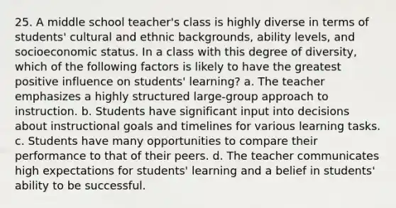 25. A middle school teacher's class is highly diverse in terms of students' cultural and ethnic backgrounds, ability levels, and socioeconomic status. In a class with this degree of diversity, which of the following factors is likely to have the greatest positive influence on students' learning? a. The teacher emphasizes a highly structured large-group approach to instruction. b. Students have significant input into decisions about instructional goals and timelines for various learning tasks. c. Students have many opportunities to compare their performance to that of their peers. d. The teacher communicates high expectations for students' learning and a belief in students' ability to be successful.