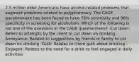 2.5 million older Americans have alcohol-related problems that augment problems related to polypharmacy. The CAGE questionnaire has been found to have 75% sensitivity and 96% specificity in screening for alcoholism. Which of the following is not one of the questions in the CAGE questionnaire? -Cut down: Refers to attempts by the client to cut down on drinking -Annoyance: Related to suggestions by friends or family to cut down on drinking -Guilt: Relates to client guilt about drinking -Engaged: Relates to the need for a drink to feel engaged in daily activities