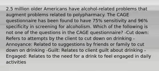 2.5 million older Americans have alcohol-related problems that augment problems related to polypharmacy. The CAGE questionnaire has been found to have 75% sensitivity and 96% specificity in screening for alcoholism. Which of the following is not one of the questions in the CAGE questionnaire? -Cut down: Refers to attempts by the client to cut down on drinking -Annoyance: Related to suggestions by friends or family to cut down on drinking -Guilt: Relates to client guilt about drinking -Engaged: Relates to the need for a drink to feel engaged in daily activities