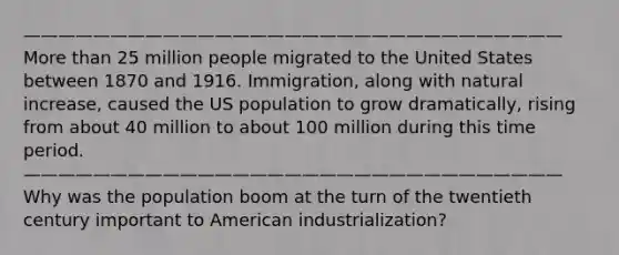 ———————————————————————————————More than 25 million people migrated to the United States between 1870 and 1916. Immigration, along with natural increase, caused the US population to grow dramatically, rising from about 40 million to about 100 million during this time period. ——————————————————————————————— Why was the population boom at the turn of the twentieth century important to American industrialization?