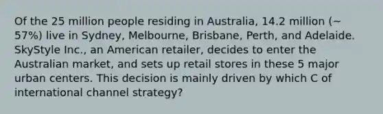 Of the 25 million people residing in Australia, 14.2 million (~ 57%) live in Sydney, Melbourne, Brisbane, Perth, and Adelaide. SkyStyle Inc., an American retailer, decides to enter the Australian market, and sets up retail stores in these 5 major urban centers. This decision is mainly driven by which C of international channel strategy?