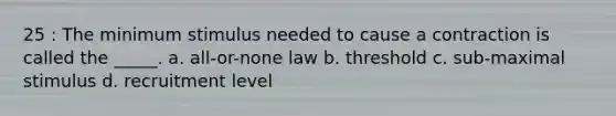 25 : The minimum stimulus needed to cause a contraction is called the _____. a. all-or-none law b. threshold c. sub-maximal stimulus d. recruitment level