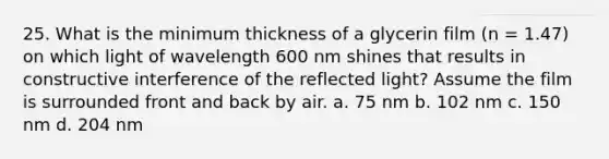 25. What is the minimum thickness of a glycerin film (n = 1.47) on which light of wavelength 600 nm shines that results in constructive interference of the reflected light? Assume the film is surrounded front and back by air. a. 75 nm b. 102 nm c. 150 nm d. 204 nm