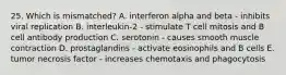 25. Which is mismatched? A. interferon alpha and beta - inhibits viral replication B. interleukin-2 - stimulate T cell mitosis and B cell antibody production C. serotonin - causes smooth muscle contraction D. prostaglandins - activate eosinophils and B cells E. tumor necrosis factor - increases chemotaxis and phagocytosis