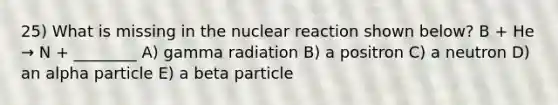 25) What is missing in the nuclear reaction shown below? B + He → N + ________ A) gamma radiation B) a positron C) a neutron D) an alpha particle E) a beta particle