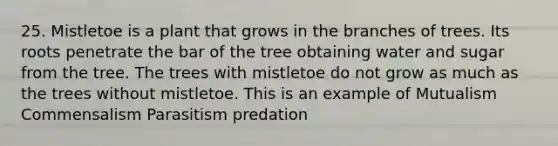 25. Mistletoe is a plant that grows in the branches of trees. Its roots penetrate the bar of the tree obtaining water and sugar from the tree. The trees with mistletoe do not grow as much as the trees without mistletoe. This is an example of Mutualism Commensalism Parasitism predation