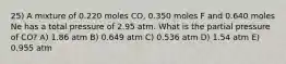 25) A mixture of 0.220 moles CO, 0.350 moles F and 0.640 moles Ne has a total pressure of 2.95 atm. What is the partial pressure of CO? A) 1.86 atm B) 0.649 atm C) 0.536 atm D) 1.54 atm E) 0.955 atm