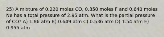 25) A mixture of 0.220 moles CO, 0.350 moles F and 0.640 moles Ne has a total pressure of 2.95 atm. What is the partial pressure of CO? A) 1.86 atm B) 0.649 atm C) 0.536 atm D) 1.54 atm E) 0.955 atm