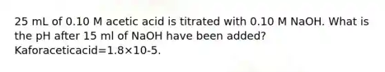 25 mL of 0.10 M acetic acid is titrated with 0.10 M NaOH. What is the pH after 15 ml of NaOH have been added? Kaforaceticacid=1.8×10-5.