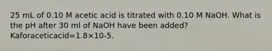 25 mL of 0.10 M acetic acid is titrated with 0.10 M NaOH. What is the pH after 30 ml of NaOH have been added? Kaforaceticacid=1.8×10-5.