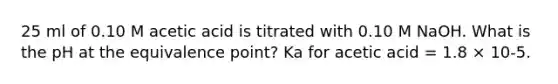 25 ml of 0.10 M acetic acid is titrated with 0.10 M NaOH. What is the pH at the equivalence point? Ka for acetic acid = 1.8 × 10-5.