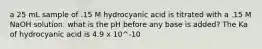 a 25 mL sample of .15 M hydrocyanic acid is titrated with a .15 M NaOH solution. what is the pH before any base is added? The Ka of hydrocyanic acid is 4.9 x 10^-10