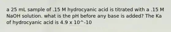 a 25 mL sample of .15 M hydrocyanic acid is titrated with a .15 M NaOH solution. what is the pH before any base is added? The Ka of hydrocyanic acid is 4.9 x 10^-10