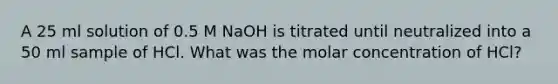 A 25 ml solution of 0.5 M NaOH is titrated until neutralized into a 50 ml sample of HCl. What was the molar concentration of HCl?