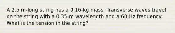 A 2.5 m-long string has a 0.16-kg mass. Transverse waves travel on the string with a 0.35-m wavelength and a 60-Hz frequency. What is the tension in the string?