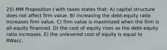 25) MM Proposition I with taxes states that: A) capital structure does not affect firm value. B) increasing the debt-equity ratio increases firm value. C) firm value is maximized when the firm is all-equity financed. D) the cost of equity rises as the debt-equity ratio increases. E) the unlevered cost of equity is equal to RWacc.