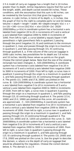 2.5 A model of​ carry-on luggage has a length that is 10 inches greater than its depth. Airline regulations require that the sum of the​ length, width, and depth cannot exceed 40 inches. These​ conditions, with the assumption that this sum is 40 ​inches, can be modeled by the function​ V(x) that gives the​ luggage's volume, in cubic​ inches, in terms of its​ depth, x, in inches. Use the graph of​ V(x) to the right to complete parts​ (a) and​ (b) below. Volume = depth • length • width: 40−(depth+length) ​V(x) = x • (x+10) • ​[40−​(x+x+10​)] ​V(x) = x(x+10)(30−2x) -2020-20003000xy y=V(x) A coordinate system has a horizontal x-axis labeled from negative 20 to 20 in increments of 5 and a vertical y-axis labeled from negative 2000 to 3000 in increments of 1000. From left to right, a curve labeled y equals Upper V left parenthesis x right parenthesis falls in quadrant 2 passing through the point (negative 10, 0) and continues to the minimum in quadrant 3, rises and passes through the origin to a maximum in quadrant 1, and falls passing through (15, 0) continuing through quadrant 4. a. If the volume of the​ carry-on luggage is 2000 cubic​ inches, two possibilities for its depth are 7.8 inches and 10 inches. Identify these values as points on the graph. Choose the correct graph below. Note that the size of the viewing rectangle has been changed. A. -520-20003000xy A coordinate system has a horizontal x-axis labeled from negative 5 to 20 in increments of 5 and a vertical y-axis labeled from negative 2000 to 3000 in increments of 1000. From left to right, a curve rises in quadrant 3 passing through the origin to a maximum in quadrant 1, and falls passing through (15, 0) continuing through quadrant 4. The points (13, 1406) and (7.8, 2000) are plotted on the curve. B. -520-20003000xy A coordinate system has a horizontal x-axis labeled from negative 5 to 20 in increments of 5 and a vertical y-axis labeled from negative 2000 to 3000 in increments of 1000. From left to right, a curve rises in quadrant 3 passing through the origin to a maximum in quadrant 1, and falls passing through (15, 0) continuing through quadrant 4. The points (13.4, 1000) and (3.2, 1000) are plotted on the curve. All coordinate are approximate . C. -520-20003000xy A coordinate system has a horizontal x-axis labeled from negative 5 to 20 in increments of 5 and a vertical y-axis labeled from negative 2000 to 3000 in increments of 1000. From left to right, a curve rises in quadrant 3 passing through the origin to a maximum in quadrant 1, and falls passing through (15, 0) continuing through quadrant 4. The points (10, 2000) and (4, 1203) are plotted on the curve. D. -520-20003000xy A coordinate system has a horizontal x-axis labeled from negative 5 to 20 in increments of 5 and a vertical y-axis labeled from negative 2000 to 3000 in increments of 1000. From left to right, a curve rises in quadrant 3 passing through the origin to a maximum in quadrant 1, and falls passing through (15, 0) continuing through quadrant 4. The points (10, 2000) and (7.8, 2000) are plotted on the curve. b. Use the graph to describe the​ domain, x, where x is the depth of​ carry-on luggage that would be allowed by the regulation. Choose the correct domain below. A. The domain is ​(x | 0<x<15​) or (0,15). B. The domain is ​(x | 7.8<x<30​) or (7.8,30). C. The domain is ​(x | 0<x≤30​) or (0,30]. D. The domain is ​(x | 7.8≤x≤10​) or [7.8,10].