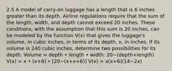 2.5 A model of​ carry-on luggage has a length that is 6 inches greater than its depth. Airline regulations require that the sum of the​ length, width, and depth cannot exceed 20 inches. These​ conditions, with the assumption that this sum is 20 ​inches, can be modeled by the function​ V(x) that gives the​ luggage's volume, in cubic​ inches, in terms of its​ depth, x, in inches. If its volume is 240 cubic​ inches, determine two possibilities for its depth. Volume = depth • length • width: 20−(depth+length) ​V(x) = x • (x+6) • ​[20−​(x+x+6​)] ​V(x) = x(x+6)(14−2x)