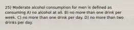 25) Moderate alcohol consumption for men is defined as consuming A) no alcohol at all. B) no more than one drink per week. C) no more than one drink per day. D) no more than two drinks per day.