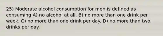 25) Moderate alcohol consumption for men is defined as consuming A) no alcohol at all. B) no more than one drink per week. C) no more than one drink per day. D) no more than two drinks per day.