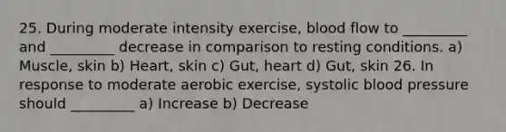 25. During moderate intensity exercise, blood flow to _________ and _________ decrease in comparison to resting conditions. a) Muscle, skin b) Heart, skin c) Gut, heart d) Gut, skin 26. In response to moderate aerobic exercise, systolic blood pressure should _________ a) Increase b) Decrease