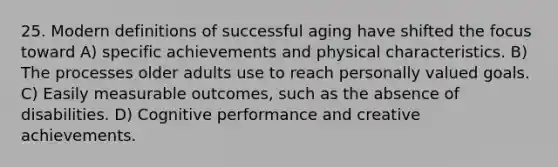 25. Modern definitions of successful aging have shifted the focus toward A) specific achievements and physical characteristics. B) The processes older adults use to reach personally valued goals. C) Easily measurable outcomes, such as the absence of disabilities. D) Cognitive performance and creative achievements.